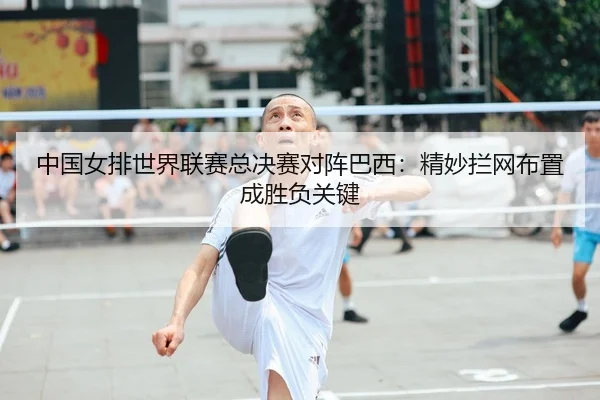中国女排世界联赛总决赛对阵巴西：精妙拦网布置成胜负关键
