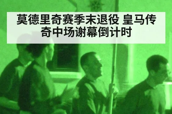 莫德里奇赛季末退役 皇马传奇中场谢幕倒计时